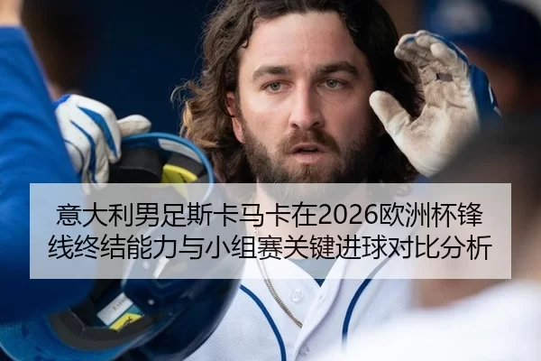 意大利男足斯卡马卡在2026欧洲杯锋线终结能力与小组赛关键进球对比分析