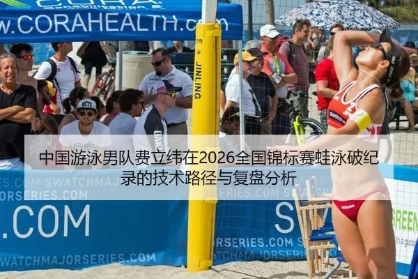 中国游泳男队费立纬在2026全国锦标赛蛙泳破纪录的技术路径与复盘分析