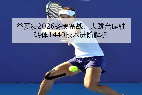 谷爱凌2026冬奥备战：大跳台偏轴转体1440技术进阶解析